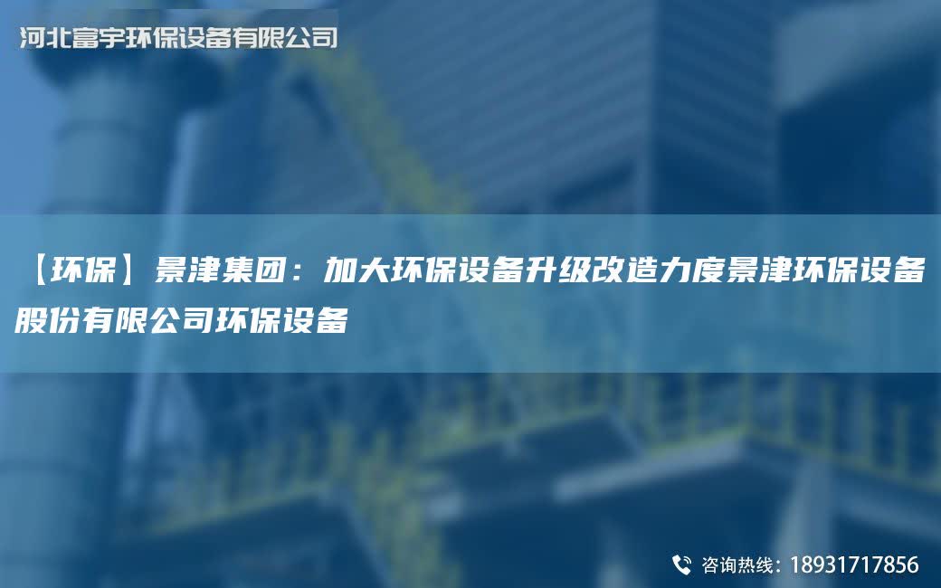 【環(huán)保】景津集團(tuán)：加大環(huán)保設(shè)備升級改造力度景津環(huán)保設(shè)備股份有限公司環(huán)保設(shè)備