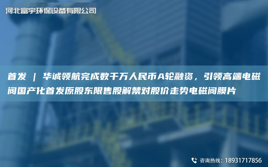 首發 | 華誠領航完成數千萬人民幣A輪融資，引領高端電磁閥G產化首發原股東限售股解禁對股價走勢電磁閥膜片