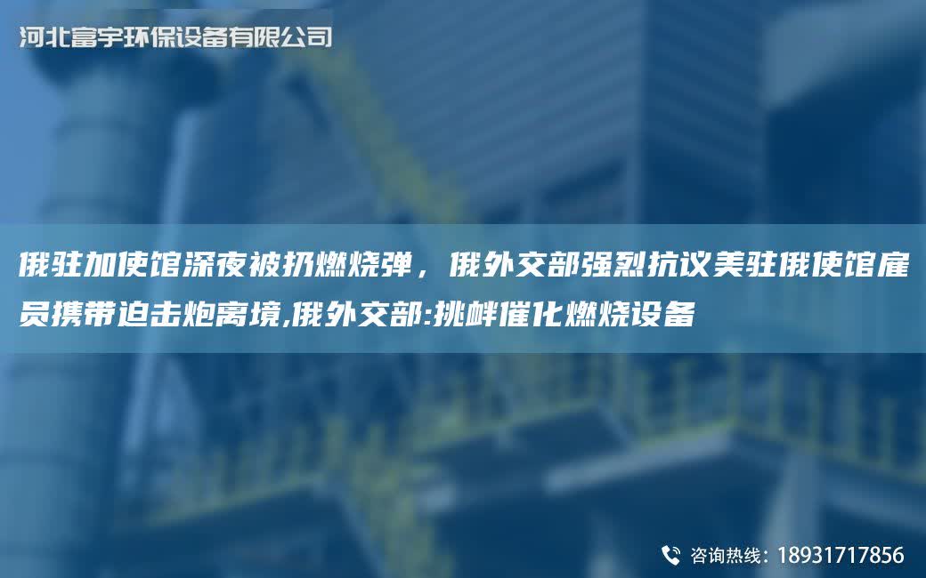 俄駐加使館深夜被扔燃燒彈，俄外交部強(qiáng)烈抗議美駐俄使館雇員攜帶迫擊炮離境,俄外交部:挑釁催化燃燒設(shè)備