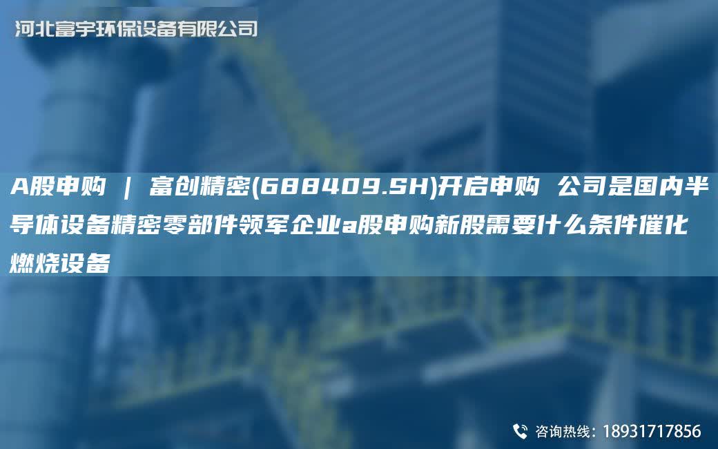 A股申購 | 富創精密(688409.SH)開啟申購 公司是G內半導體設備精密零部件領軍企業a股申購新股需要什么條件催化燃燒設備