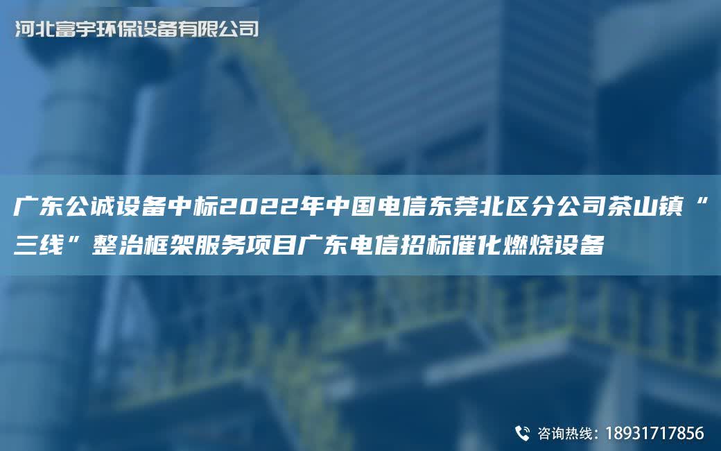 廣東公誠設(shè)備中標2022NA中G電信東莞北區(qū)分公司茶山鎮(zhèn)“三線”整治框架服務(wù)項目廣東電信招標催化燃燒設(shè)備