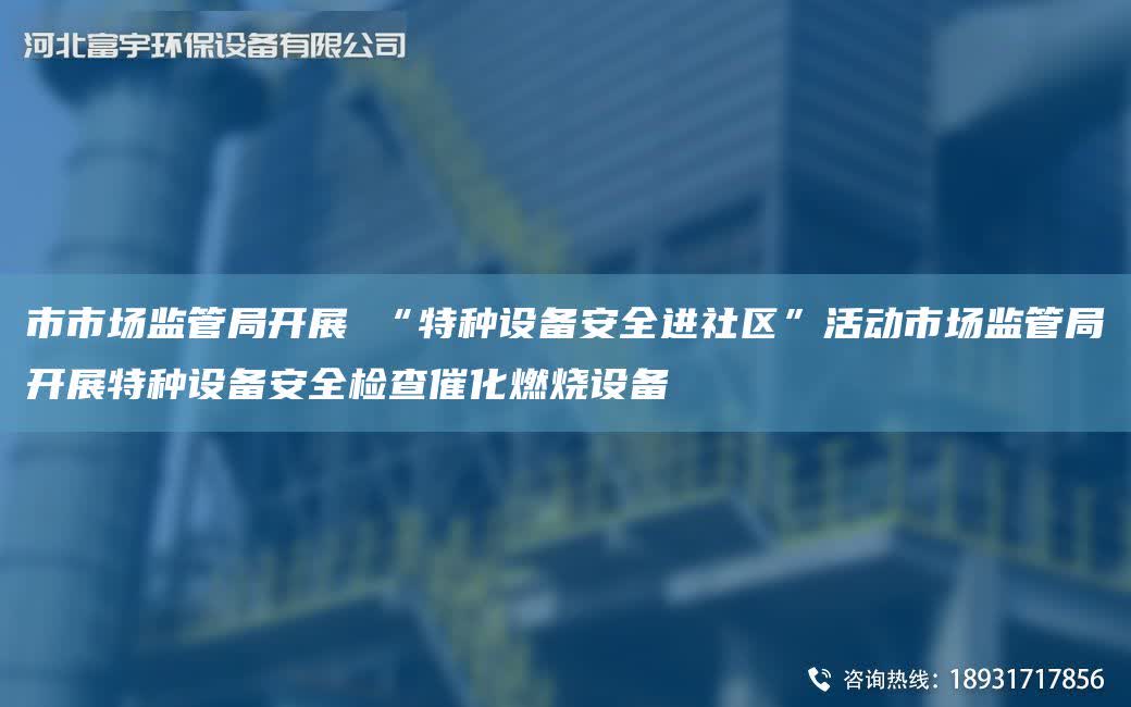 市市場監管JY開展 “特種設備安全進社區”活動市場監管JY開展特種設備安全檢查催化燃燒設備