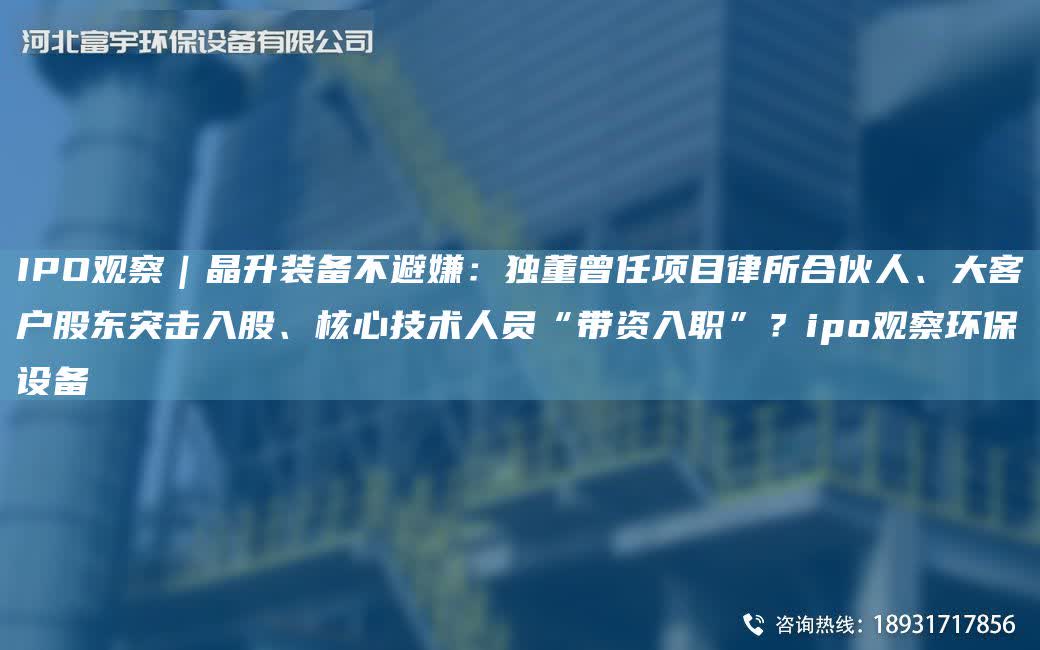 IPO觀察｜晶升裝備不避嫌：D董曾任項目律所合伙人、大客戶股東突擊入股、核心技術人員“帶資入職”？ipo觀察環保設備