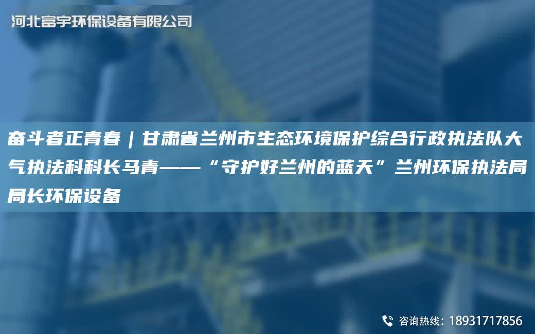 奮斗者正青春｜甘肅省蘭州市生態環境保護綜合行政執法隊大氣執法科科長馬青——“守護好蘭州的藍天”蘭州環保執法JYJY長環保設備