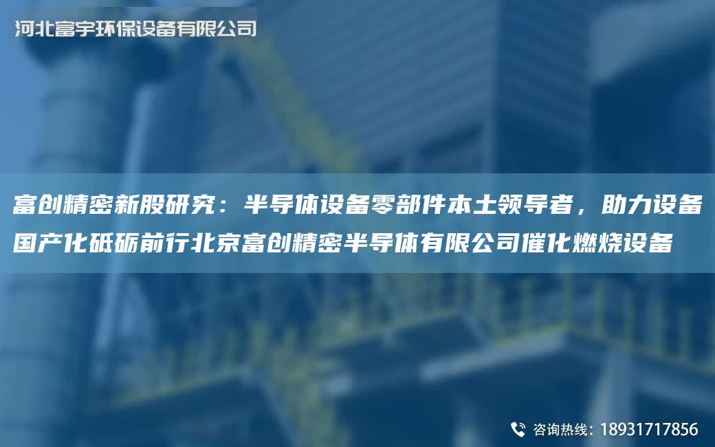 富創精密新股研究：半導體設備零部件本土領導者，助力設備G產化砥礪前行北京富創精密半導體有限公司催化燃燒設備