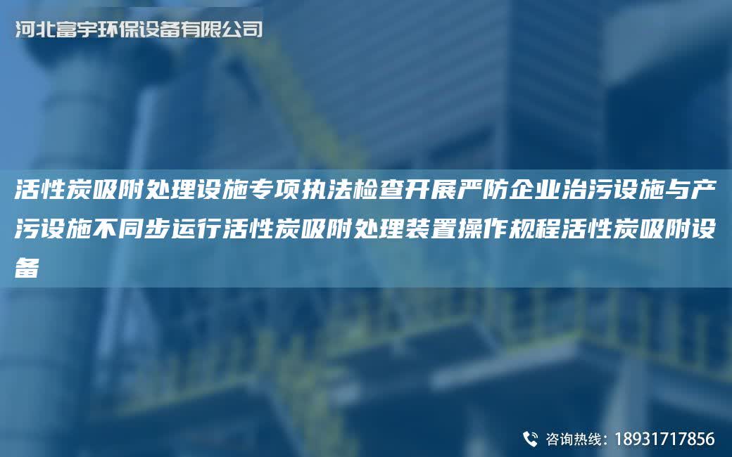 活性炭吸附處理設施專項執法檢查開展嚴防企業治污設施與產污設施不同步運行活性炭吸附處理裝置操作規程活性炭吸附設備